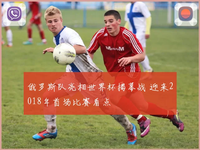俄罗斯队亮相世界杯揭幕战 迎来2018年首场比赛看点