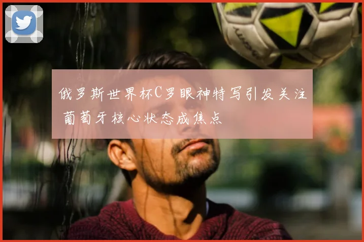 俄罗斯世界杯C罗眼神特写引发关注 葡萄牙核心状态成焦点
