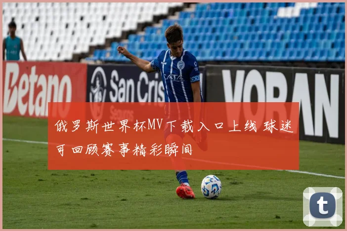 俄罗斯世界杯MV下载入口上线 球迷可回顾赛事精彩瞬间