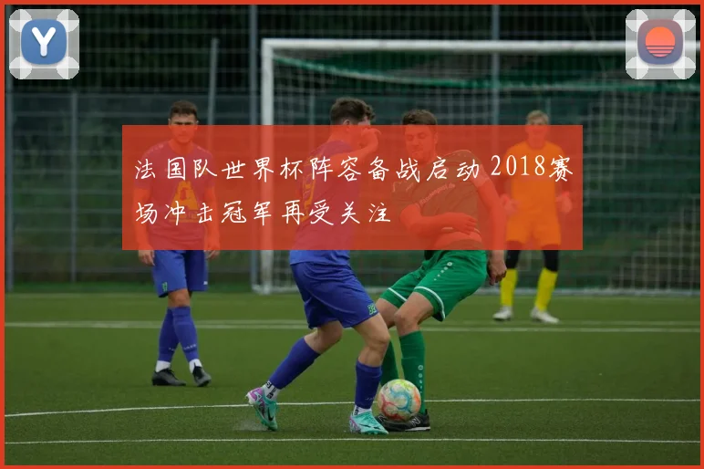 法国队世界杯阵容备战启动 2018赛场冲击冠军再受关注