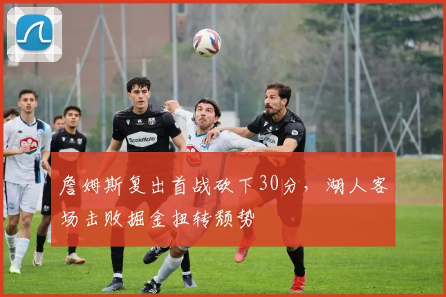 詹姆斯复出首战砍下30分，湖人客场击败掘金扭转颓势