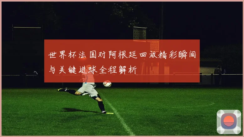 世界杯法国对阿根廷回放精彩瞬间与关键进球全程解析