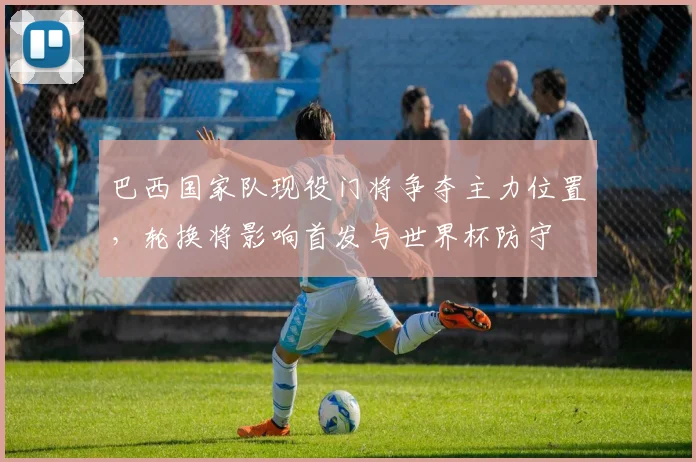 巴西国家队现役门将争夺主力位置，轮换将影响首发与世界杯防守