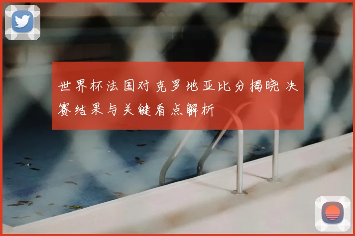 世界杯法国对克罗地亚比分揭晓 决赛结果与关键看点解析