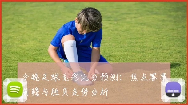今晚足球竞彩比分预测：焦点赛事前瞻与胜负走势分析