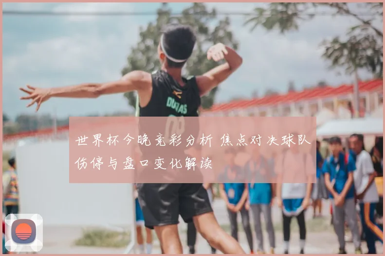 世界杯今晚竞彩分析 焦点对决球队伤停与盘口变化解读