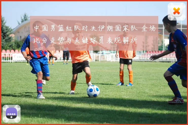 中国男篮红队对决伊朗国家队 全场比分走势与关键球员表现解析