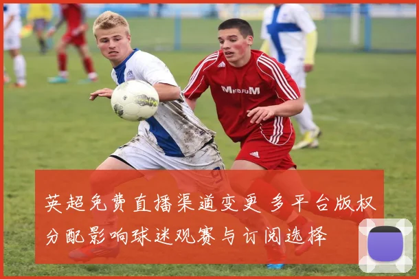英超免费直播渠道变更 多平台版权分配影响球迷观赛与订阅选择