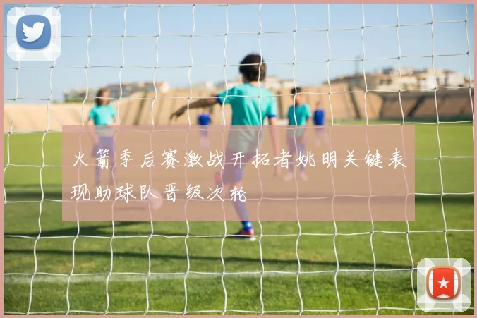 火箭季后赛激战开拓者姚明关键表现助球队晋级次轮