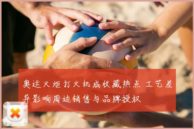 奥运火炬打火机成收藏热点 工艺差异影响周边销售与品牌授权