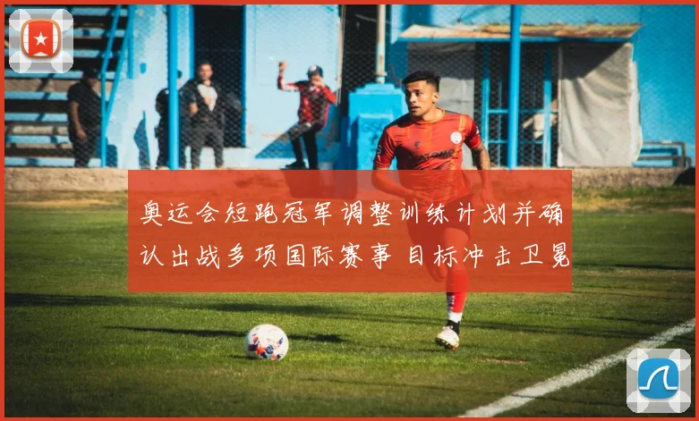奥运会短跑冠军调整训练计划并确认出战多项国际赛事 目标冲击卫冕