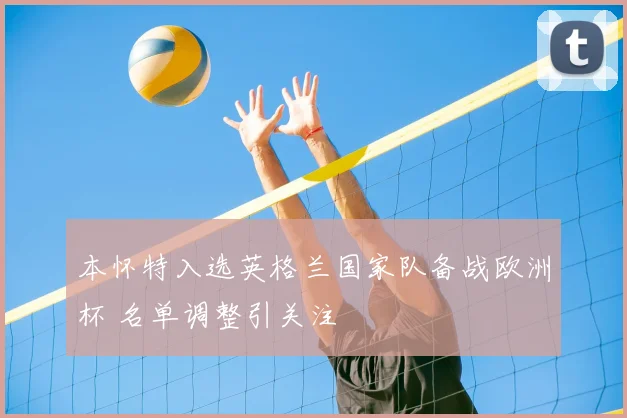 本怀特入选英格兰国家队备战欧洲杯 名单调整引关注