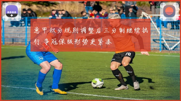 意甲积分规则调整后三分制继续执行 争冠保级形势更紧凑