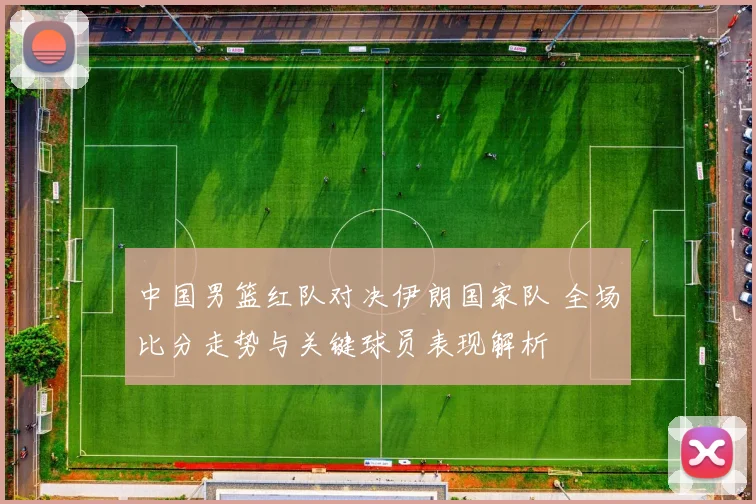 中国男篮红队对决伊朗国家队 全场比分走势与关键球员表现解析