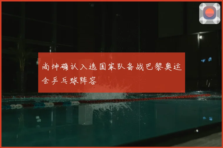 尚坤确认入选国家队备战巴黎奥运会乒乓球阵容
