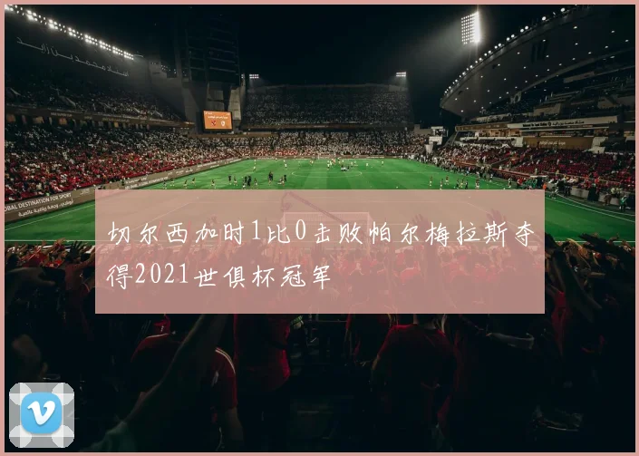 切尔西加时1比0击败帕尔梅拉斯夺得2021世俱杯冠军