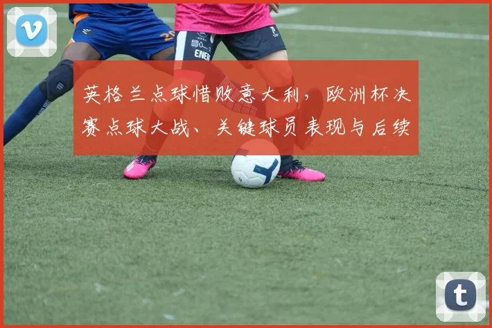 英格兰点球惜败意大利，欧洲杯决赛点球大战、关键球员表现与后续影响